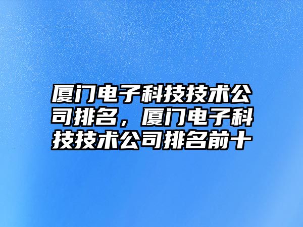 廈門電子科技技術(shù)公司排名，廈門電子科技技術(shù)公司排名前十