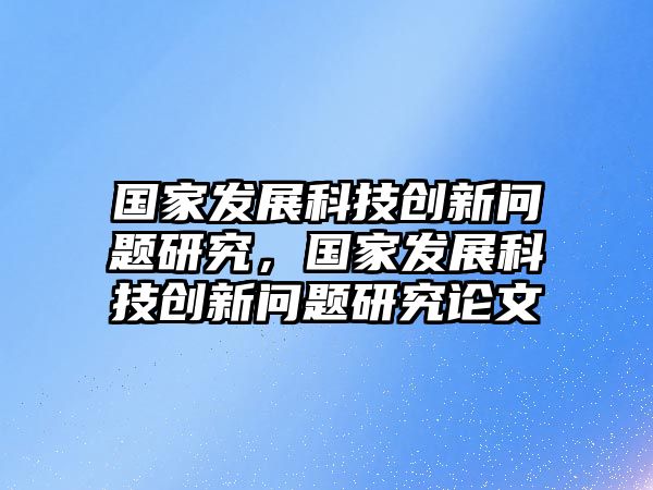 國(guó)家發(fā)展科技創(chuàng)新問題研究，國(guó)家發(fā)展科技創(chuàng)新問題研究論文