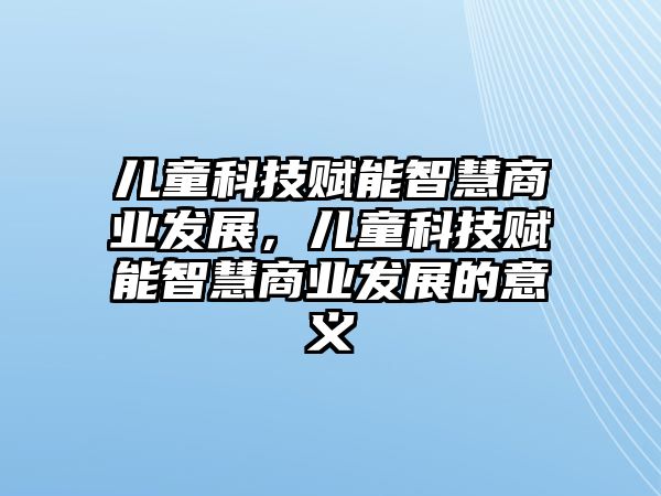 兒童科技賦能智慧商業(yè)發(fā)展，兒童科技賦能智慧商業(yè)發(fā)展的意義