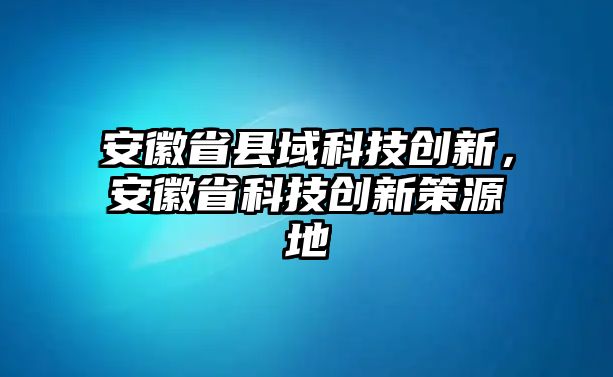 安徽省縣域科技創(chuàng)新，安徽省科技創(chuàng)新策源地