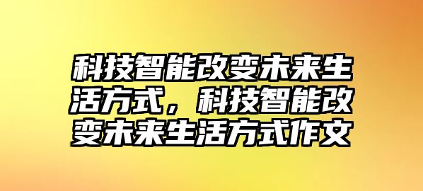 科技智能改變未來生活方式，科技智能改變未來生活方式作文