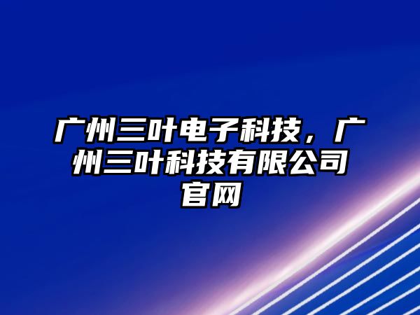 廣州三葉電子科技，廣州三葉科技有限公司官網(wǎng)