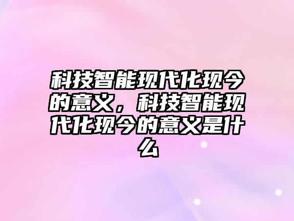 科技智能現(xiàn)代化現(xiàn)今的意義，科技智能現(xiàn)代化現(xiàn)今的意義是什么