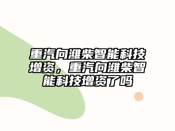 重汽向?yàn)H柴智能科技增資，重汽向?yàn)H柴智能科技增資了嗎