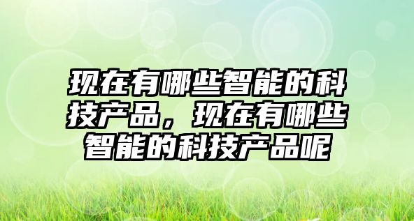 現(xiàn)在有哪些智能的科技產(chǎn)品，現(xiàn)在有哪些智能的科技產(chǎn)品呢