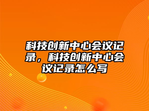 科技創(chuàng)新中心會議記錄，科技創(chuàng)新中心會議記錄怎么寫