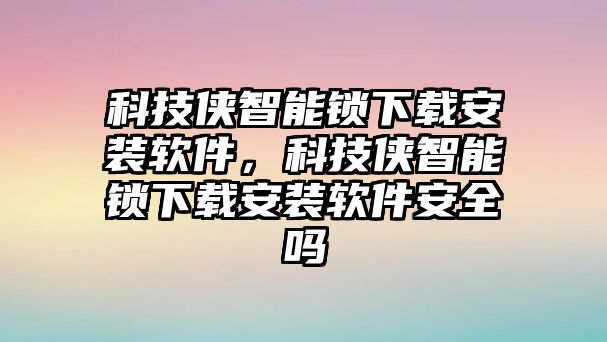 科技俠智能鎖下載安裝軟件，科技俠智能鎖下載安裝軟件安全嗎