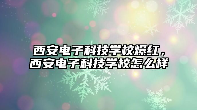 西安電子科技學(xué)校爆紅，西安電子科技學(xué)校怎么樣