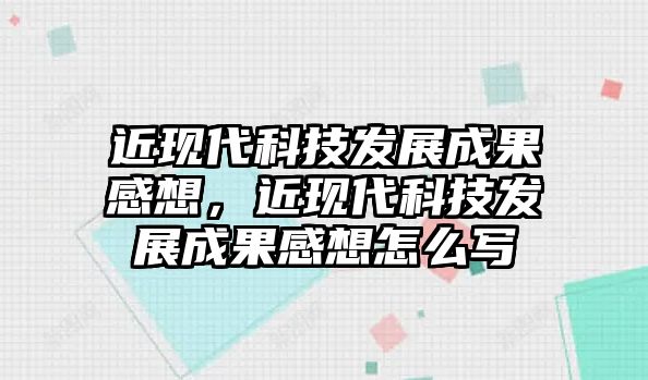 近現(xiàn)代科技發(fā)展成果感想，近現(xiàn)代科技發(fā)展成果感想怎么寫