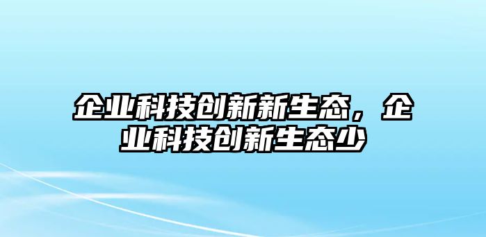 企業(yè)科技創(chuàng)新新生態(tài)，企業(yè)科技創(chuàng)新生態(tài)少