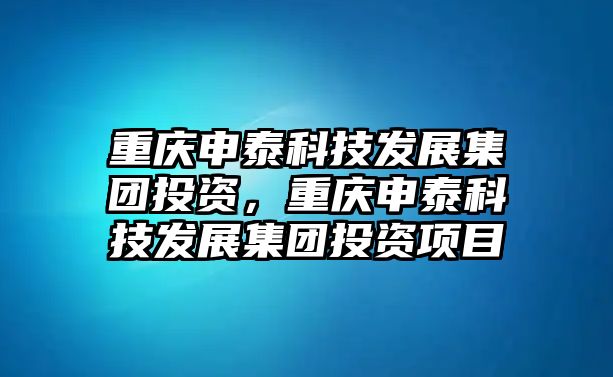 重慶申泰科技發(fā)展集團投資，重慶申泰科技發(fā)展集團投資項目