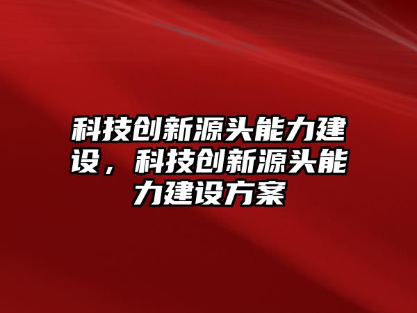 科技創(chuàng)新源頭能力建設，科技創(chuàng)新源頭能力建設方案