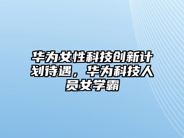 華為女性科技創(chuàng)新計(jì)劃待遇，華為科技人員女學(xué)霸