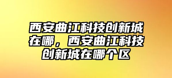 西安曲江科技創(chuàng)新城在哪，西安曲江科技創(chuàng)新城在哪個(gè)區(qū)