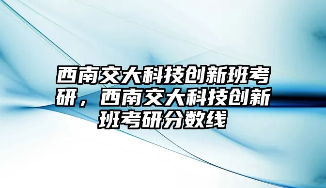 西南交大科技創(chuàng)新班考研，西南交大科技創(chuàng)新班考研分?jǐn)?shù)線