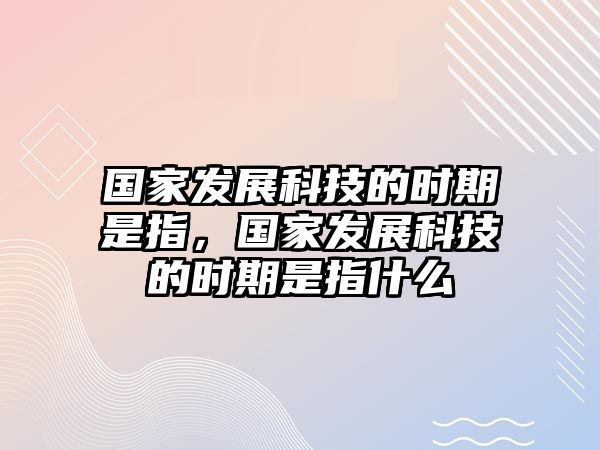 國(guó)家發(fā)展科技的時(shí)期是指，國(guó)家發(fā)展科技的時(shí)期是指什么