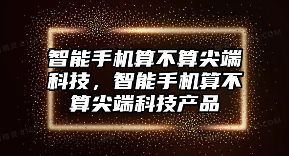 智能手機(jī)算不算尖端科技，智能手機(jī)算不算尖端科技產(chǎn)品