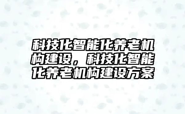 科技化智能化養(yǎng)老機(jī)構(gòu)建設(shè)，科技化智能化養(yǎng)老機(jī)構(gòu)建設(shè)方案