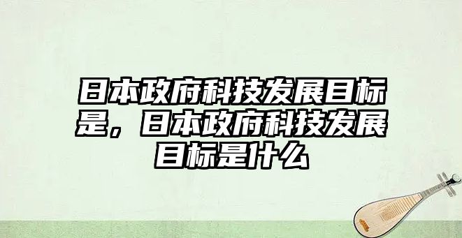 日本政府科技發(fā)展目標(biāo)是，日本政府科技發(fā)展目標(biāo)是什么