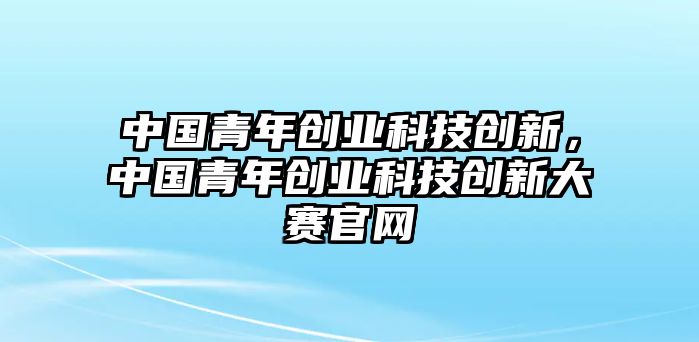 中國青年創(chuàng)業(yè)科技創(chuàng)新，中國青年創(chuàng)業(yè)科技創(chuàng)新大賽官網(wǎng)