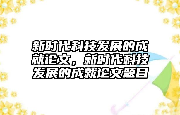 新時(shí)代科技發(fā)展的成就論文，新時(shí)代科技發(fā)展的成就論文題目