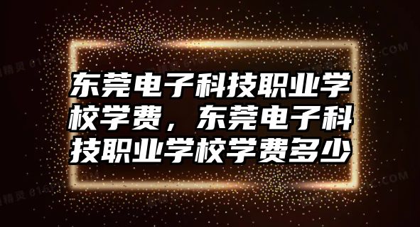 東莞電子科技職業(yè)學(xué)校學(xué)費(fèi)，東莞電子科技職業(yè)學(xué)校學(xué)費(fèi)多少