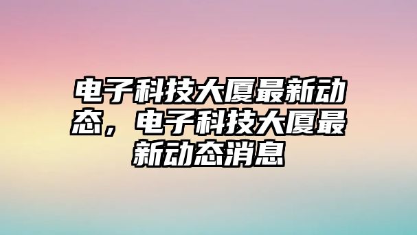 電子科技大廈最新動態(tài)，電子科技大廈最新動態(tài)消息