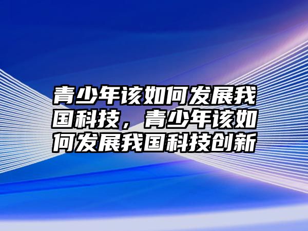 青少年該如何發(fā)展我國科技，青少年該如何發(fā)展我國科技創(chuàng)新