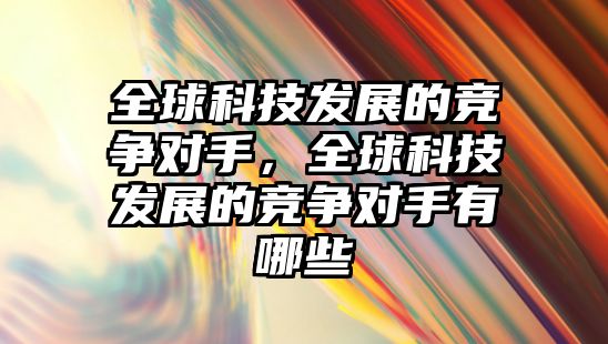 全球科技發(fā)展的競爭對手，全球科技發(fā)展的競爭對手有哪些