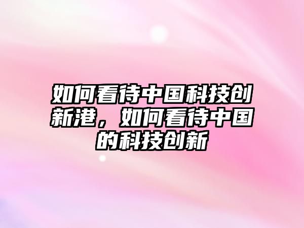 如何看待中國(guó)科技創(chuàng)新港，如何看待中國(guó)的科技創(chuàng)新