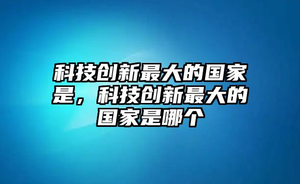 科技創(chuàng)新最大的國(guó)家是，科技創(chuàng)新最大的國(guó)家是哪個(gè)