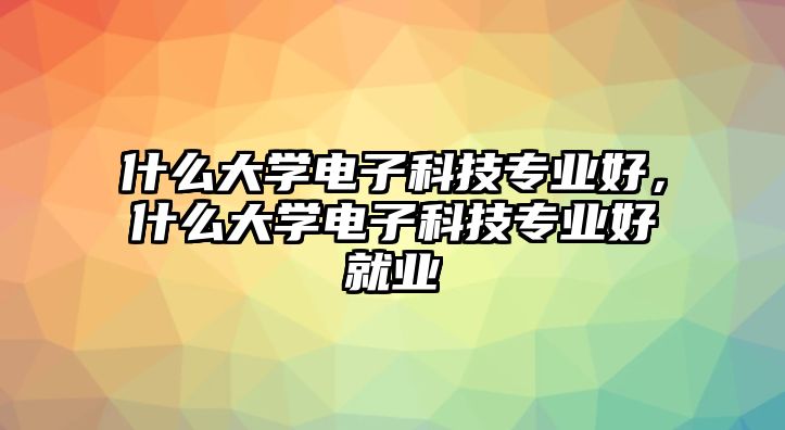 什么大學(xué)電子科技專業(yè)好，什么大學(xué)電子科技專業(yè)好就業(yè)