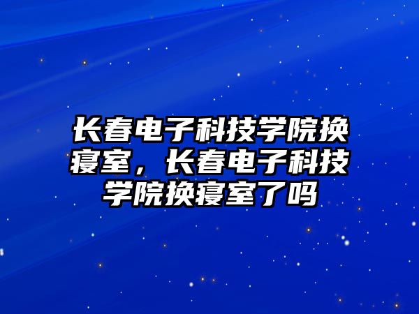 長春電子科技學院換寢室，長春電子科技學院換寢室了嗎