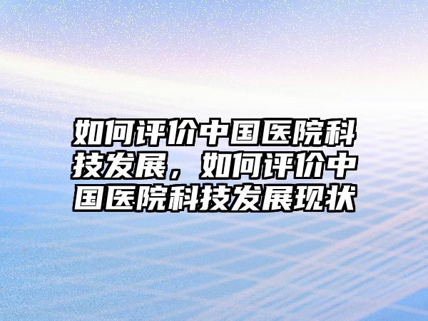 如何評價中國醫(yī)院科技發(fā)展，如何評價中國醫(yī)院科技發(fā)展現(xiàn)狀