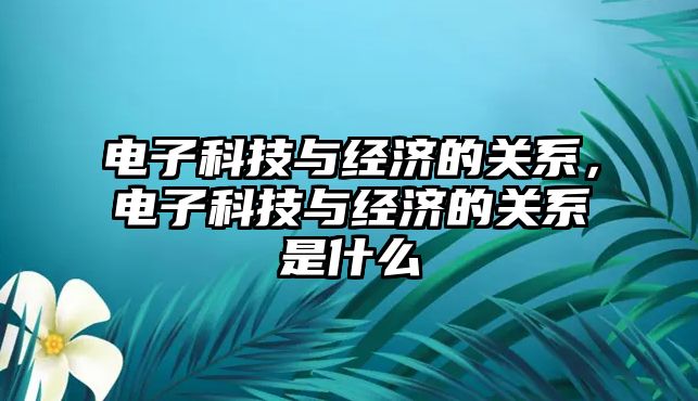 電子科技與經(jīng)濟的關(guān)系，電子科技與經(jīng)濟的關(guān)系是什么