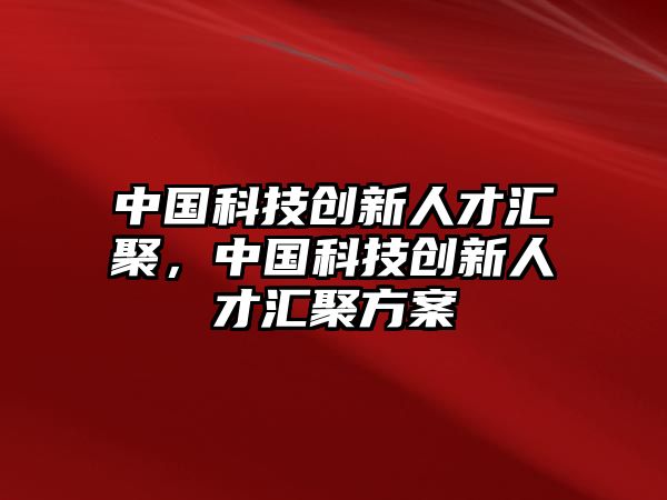 中國(guó)科技創(chuàng)新人才匯聚，中國(guó)科技創(chuàng)新人才匯聚方案