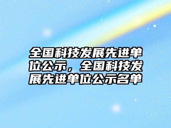 全國(guó)科技發(fā)展先進(jìn)單位公示，全國(guó)科技發(fā)展先進(jìn)單位公示名單