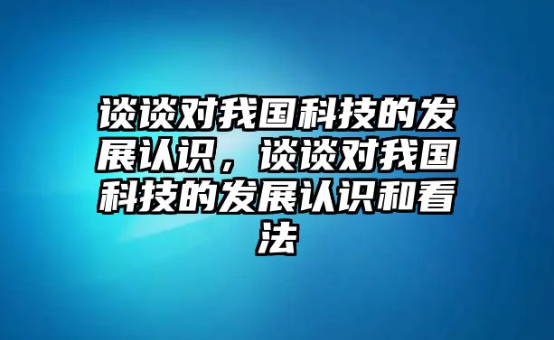 談?wù)剬?duì)我國(guó)科技的發(fā)展認(rèn)識(shí)，談?wù)剬?duì)我國(guó)科技的發(fā)展認(rèn)識(shí)和看法