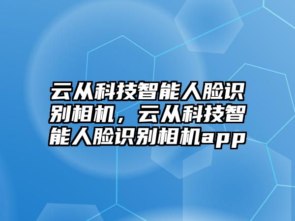 云從科技智能人臉識(shí)別相機(jī)，云從科技智能人臉識(shí)別相機(jī)app