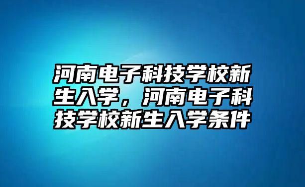 河南電子科技學校新生入學，河南電子科技學校新生入學條件