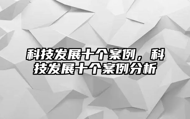 科技發(fā)展十個案例，科技發(fā)展十個案例分析