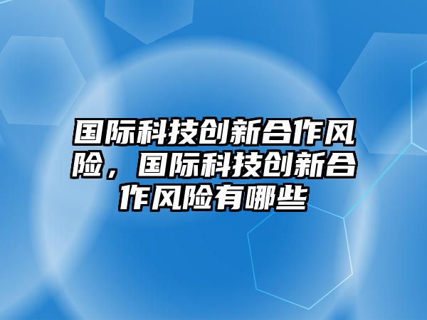 國(guó)際科技創(chuàng)新合作風(fēng)險(xiǎn)，國(guó)際科技創(chuàng)新合作風(fēng)險(xiǎn)有哪些