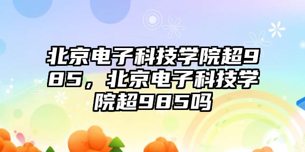 北京電子科技學(xué)院超985，北京電子科技學(xué)院超985嗎