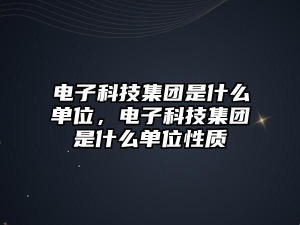 電子科技集團是什么單位，電子科技集團是什么單位性質(zhì)