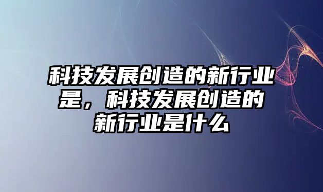 科技發(fā)展創(chuàng)造的新行業(yè)是，科技發(fā)展創(chuàng)造的新行業(yè)是什么