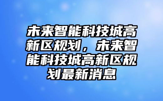 未來(lái)智能科技城高新區(qū)規(guī)劃，未來(lái)智能科技城高新區(qū)規(guī)劃最新消息