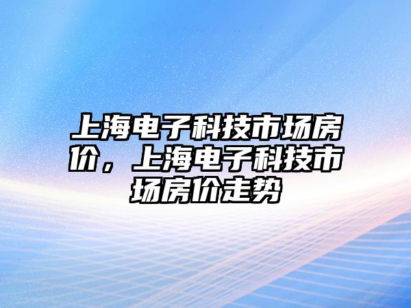 上海電子科技市場房價，上海電子科技市場房價走勢