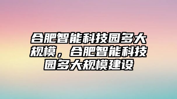 合肥智能科技園多大規(guī)模，合肥智能科技園多大規(guī)模建設(shè)