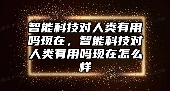 智能科技對人類有用嗎現(xiàn)在，智能科技對人類有用嗎現(xiàn)在怎么樣