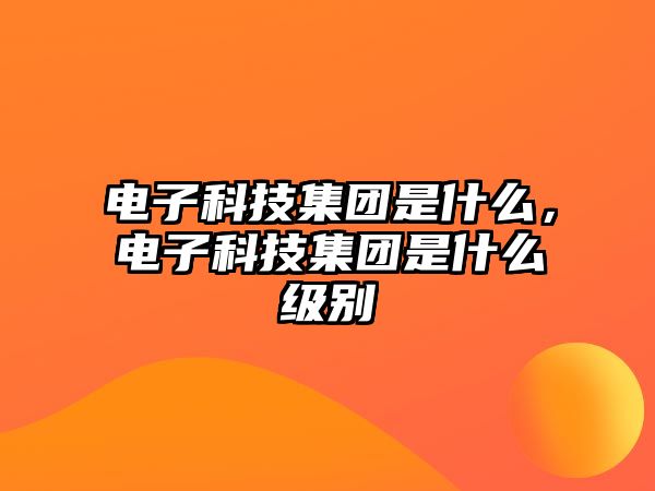 電子科技集團(tuán)是什么，電子科技集團(tuán)是什么級(jí)別